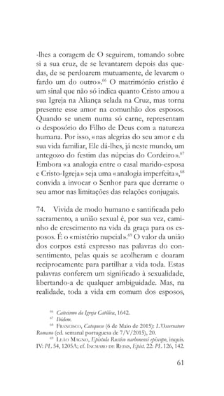 61
-lhes a coragem de O seguirem, tomando sobre
si a sua cruz, de se levantarem depois das que-
das, de se perdoarem mutuamente, de levarem o
fardo um do outro ».66
O matrimónio cristão é
um sinal que não só indica quanto Cristo amou a
sua Igreja na Aliança selada na Cruz, mas torna
presente esse amor na comunhão dos esposos.
Quando se unem numa só carne, representam
o desposório do Filho de Deus com a natureza
humana. Por isso, « nas alegrias do seu amor e da
sua vida familiar, Ele dá-lhes, já neste mundo, um
antegozo do festim das núpcias do Cordeiro ».67
Embora « a analogia entre o casal marido-esposa
e Cristo-Igreja » seja uma « analogia imperfeita »,68
convida a invocar o Senhor para que derrame o
seu amor nas limitações das relações conjugais.
74.  Vivida de modo humano e santificada pelo
sacramento, a união sexual é, por sua vez, cami-
nho de crescimento na vida da graça para os es-
posos. É o « mistério nupcial ».69
O valor da união
dos corpos está expresso nas palavras do con-
sentimento, pelas quais se acolheram e doaram
reciprocamente para partilhar a vida toda. Estas
palavras conferem um significado à sexualidade,
libertando-a de qualquer ambiguidade. Mas, na
realidade, toda a vida em comum dos esposos,
66
  Catecismo da Igreja Católica, 1642.
67
  Ibidem.
68
  Francisco, Catequese (6 de Maio de 2015): L’Osservatore
Romano (ed. semanal portuguesa de 7/V/2015), 20.
69
  Leão Magno, Epistula Rustico narbonensi episcopo, inquis.
IV: PL 54, 1205A; cf. Incmaro de Reims, Epist. 22: PL 126, 142.
 