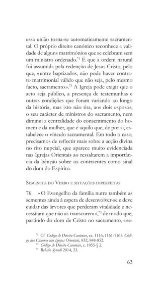 63
essa união torna-se automaticamente sacramen-
tal. O próprio direito canónico reconhece a vali-
dade de alguns matrimónios que se celebram sem
um ministro ordenado.71
É que a ordem natural
foi assumida pela redenção de Jesus Cristo, pelo
que, « entre baptizados, não pode haver contra-
to matrimonial válido que não seja, pelo mesmo
facto, sacramento ».72
A Igreja pode exigir que o
acto seja público, a presença de testemunhas e
outras condições que foram variando ao longo
da história, mas isto não tira, aos dois esposos,
o seu carácter de ministros do sacramento, nem
diminui a centralidade do consentimento do ho-
mem e da mulher, que é aquilo que, de por si, es-
tabelece o vínculo sacramental. Em todo o caso,
precisamos de reflectir mais sobre a acção divina
no rito nupcial, que aparece muito evidenciada
nas Igrejas Orientais ao ressaltarem a importân-
cia da bênção sobre os contraentes como sinal
do dom do Espírito.
Sementes do Verbo e situações imperfeitas
76.  « O Evangelho da família nutre também as
sementes ainda à espera de desenvolver-se e deve
cuidar das árvores que perderam vitalidade e ne-
cessitam que não as transcurem »,73
de modo que,
partindo do dom de Cristo no sacramento, « se-
71
 Cf. Código de Direito Canónico, cc. 1116; 1161-1165; Códi-
go dos Cânones das Igrejas Orientais, 832; 848-852.
72
  Código de Direito Canónico, c. 1055-§ 2.
73
  Relatio Synodi 2014, 23.
 