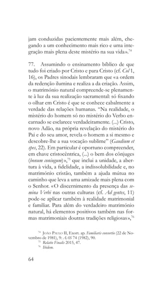 64
jam conduzidas pacientemente mais além, che-
gando a um conhecimento mais rico e uma inte-
gração mais plena deste mistério na sua vida ».74
77.  Assumindo o ensinamento bíblico de que
tudo foi criado por Cristo e para Cristo (cf. Col 1,
16), os Padres sinodais lembraram que « a ordem
da redenção ilumina e realiza a da criação. Assim,
o matrimónio natural compreende-se plenamen-
te à luz da sua realização sacramental: só fixando
o olhar em Cristo é que se conhece cabalmente a
verdade das relações humanas. “Na realidade, o
mistério do homem só no mistério do Verbo en-
carnado se esclarece verdadeiramente. (...) Cristo,
novo Adão, na própria revelação do mistério do
Pai e do seu amor, revela o homem a si mesmo e
descobre-lhe a sua vocação sublime” (Gaudium et
spes, 22). Em particular é oportuno compreender,
em chave cristocêntrica, (...) o bem dos cônjuges
(bonum coniugum) »,75
que inclui a unidade, a aber-
tura à vida, a fidelidade, a indissolubilidade e, no
matrimónio cristão, também a ajuda mútua no
caminho que leva a uma amizade mais plena com
o Senhor. « O discernimento da presença das se-
mina Verbi nas outras culturas (cf. Ad gentes, 11)
pode-se aplicar também à realidade matrimonial
e familiar. Para além do verdadeiro matrimónio
natural, há elementos positivos também nas for-
mas matrimoniais doutras tradições religiosas »,76
74
  João Paulo II, Exort. ap. Familiaris consortio (22 de No-
vembro de 1981), 9: AAS 74 (1982), 90.
75
  Relatio Finalis 2015, 47.
76
  Ibidem.
 