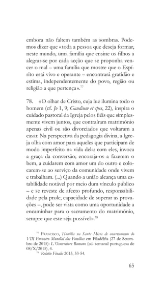 65
embora não faltem também as sombras. Pode-
mos dizer que « toda a pessoa que deseja formar,
neste mundo, uma família que ensine os filhos a
alegrar-se por cada acção que se proponha ven-
cer o mal – uma família que mostre que o Espí-
rito está vivo e operante – encontrará gratidão e
estima, independentemente do povo, região ou
religião a que pertença ».77
78.  « O olhar de Cristo, cuja luz ilumina todo o
homem (cf. Jo 1, 9; Gaudium et spes, 22), inspira o
cuidado pastoral da Igreja pelos fiéis que simples-
mente vivem juntos, que contraíram matrimónio
apenas civil ou são divorciados que voltaram a
casar. Na perspectiva da pedagogia divina, a Igre-
ja olha com amor para aqueles que participam de
modo imperfeito na vida dela: com eles, invoca
a graça da conversão; encoraja-os a fazerem o
bem, a cuidarem com amor um do outro e colo-
carem-se ao serviço da comunidade onde vivem
e trabalham. (...) Quando a união alcança uma es-
tabilidade notável por meio dum vínculo público
– e se reveste de afecto profundo, responsabili-
dade pela prole, capacidade de superar as prova-
ções –, pode ser vista como uma oportunidade a
encaminhar para o sacramento do matrimónio,
sempre que este seja possível ».78
77
  Francisco, Homilia na Santa Missa de encerramento do
VIII Encontro Mundial das Famílias em Filadélfia (27 de Setem-
bro de 2015): L´Osservatore Romano (ed. semanal portuguesa de
08/X/2015), 4.
78
  Relatio Finalis 2015, 53-54.
 