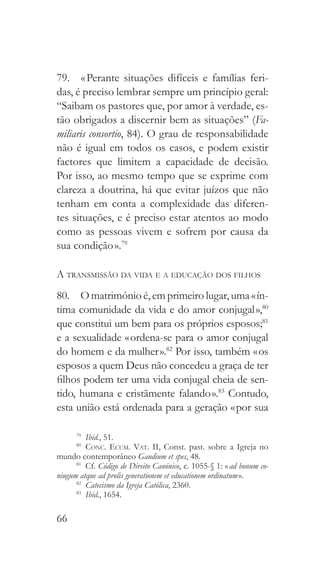 66
79.  « Perante situações difíceis e famílias feri-
das, é preciso lembrar sempre um princípio geral:
“Saibam os pastores que, por amor à verdade, es-
tão obrigados a discernir bem as situações” (Fa-
miliaris consortio, 84). O grau de responsabilidade
não é igual em todos os casos, e podem existir
factores que limitem a capacidade de decisão.
Por isso, ao mesmo tempo que se exprime com
clareza a doutrina, há que evitar juízos que não
tenham em conta a complexidade das diferen-
tes situações, e é preciso estar atentos ao modo
como as pessoas vivem e sofrem por causa da
sua condição ».79
A transmissão da vida e a educação dos filhos
80.  O matrimónio é, em primeiro lugar, uma « ín-
tima comunidade da vida e do amor conjugal »,80
que constitui um bem para os próprios esposos;81
e a sexualidade « ordena-se para o amor conjugal
do homem e da mulher ».82
Por isso, também « os
esposos a quem Deus não concedeu a graça de ter
filhos podem ter uma vida conjugal cheia de sen-
tido, humana e cristãmente falando ».83
Contudo,
esta união está ordenada para a geração « por sua
79
  Ibid., 51.
80
  Conc. Ecum. Vat. II, Const. past. sobre a Igreja no
mundo contemporâneo Gaudium et spes, 48.
81
 Cf. Código de Direito Canónico, c. 1055-§ 1: « ad bonum co-
niugum atque ad prolis generationem et educationem ordinatum ».
82
  Catecismo da Igreja Católica, 2360.
83
  Ibid., 1654.
 
