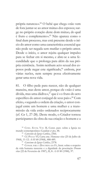 67
própria natureza ».84
O bebé que chega « não vem
de fora juntar-se ao amor mútuo dos esposos; sur-
ge no próprio coração deste dom mútuo, do qual
é fruto e complemento ».85
Não aparece como o
final dum processo, mas está presente desde o iní-
cio do amor como uma característica essencial que
não pode ser negada sem mutilar o próprio amor.
Desde o início, o amor rejeita qualquer impulso
para se fechar em si mesmo, e abre-se a uma fe-
cundidade que o prolonga para além da sua pró-
pria existência. Assim nenhum acto sexual dos es-
posos pode negar este significado,86
embora, por
várias razões, nem sempre possa efectivamente
gerar uma nova vida.
81.  O filho pede para nascer, não de qualquer
maneira, mas deste amor, porque ele « não é uma
dívida, mas uma dádiva »,87
que é « o fruto do acto
específico do amor conjugal de seus pais ».88
Com
efeito, « segundo a ordem da criação, o amor con-
jugal entre um homem e uma mulher e a trans-
missão da vida estão ordenados reciprocamente
(cf. Gn 1, 27-28). Deste modo, o Criador tornou
participantes da obra da sua criação o homem e a
84
  Conc. Ecum. Vat. II, Const. past. sobre a Igreja no
mundo contemporâneo Gaudium et spes, 48.
85
  Catecismo da Igreja Católica, 2366.
86
 Cf. Paulo VI, Carta enc. Humanae vitae (25 de Julho de
1968), 11-12: AAS 60 (1968), 488-489.
87
  Catecismo da Igreja Católica, 2378.
88
  Congr. para a Doutrina da Fé, Instr. sobre o respeito
da vida humana nascente e a dignidade da procriação Donum
vitae (22 de Fevereiro de 1987), II, 8: AAS 80 (1988), 97.
 