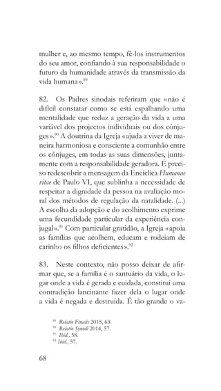 68
mulher e, ao mesmo tempo, fê-los instrumentos
do seu amor, confiando à sua responsabilidade o
futuro da humanidade através da transmissão da
vida humana ».89
82.  Os Padres sinodais referiram que « não é
difícil constatar como se está espalhando uma
mentalidade que reduz a geração da vida a uma
variável dos projectos individuais ou dos cônju-
ges ».90
A doutrina da Igreja « ajuda a viver de ma-
neira harmoniosa e consciente a comunhão entre
os cônjuges, em todas as suas dimensões, junta-
mente com a responsabilidade geradora. É preci-
so redescobrir a mensagem da Encíclica Humanae
vitae de Paulo VI, que sublinha a necessidade de
respeitar a dignidade da pessoa na avaliação mo-
ral dos métodos de regulação da natalidade. (...)
A escolha da adopção e do acolhimento exprime
uma fecundidade particular da experiência con-
jugal ».91
Com particular gratidão, a Igreja « apoia
as famílias que acolhem, educam e rodeiam de
carinho os filhos deficientes ».92
83.  Neste contexto, não posso deixar de afir-
mar que, se a família é o santuário da vida, o lu-
gar onde a vida é gerada e cuidada, constitui uma
contradição lancinante fazer dela o lugar onde
a vida é negada e destruída. É tão grande o va-
89
  Relatio Finalis 2015, 63.
90
  Relatio Synodi 2014, 57.
91
  Ibid., 58.
92 
Ibid., 57.
 