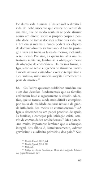 69
lor duma vida humana e inalienável o direito à
vida do bebé inocente que cresce no ventre de
sua mãe, que de modo nenhum se pode afirmar
como um direito sobre o próprio corpo a pos-
sibilidade de tomar decisões sobre esta vida que
é fim em si mesma e nunca poderá ser objecto
de domínio doutro ser humano. A família prote-
ge a vida em todas as fases da mesma, incluindo
o seu ocaso. Por isso, « a quem trabalha nas es-
truturas sanitárias, lembra-se a obrigação moral
da objecção de consciência. Da mesma forma, a
Igreja não só sente a urgência de afirmar o direito
à morte natural, evitando o excesso terapêutico e
a eutanásia », mas também « rejeita firmemente a
pena de morte ».93
84.  Os Padres quiseram sublinhar também que
« um dos desafios fundamentais que as famílias
enfrentam hoje é seguramente o desafio educa-
tivo, que se tornou ainda mais difícil e complexo
por causa da realidade cultural actual e da gran-
de influência dos meios de comunicação ».94
« A
Igreja desempenha um papel precioso de apoio
às famílias, a começar pela iniciação cristã, atra-
vés de comunidades acolhedoras ».95
Mas parece-
-me muito importante lembrar que a educação
integral dos filhos é, simultaneamente, « dever
gravíssimo » e « direito primário » dos pais.96
Não
93
  Relatio Finalis 2015, 64.
94
  Relatio Synodi 2014, 60.
95
  Ibid., 61.
96
  Código de Direito Canónico, c. 1136; cf. Código dos Cânones
das Igrejas Orientais, 627.
 