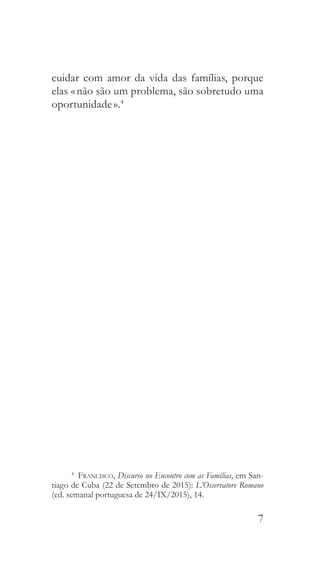 7
cuidar com amor da vida das famílias, porque
elas « não são um problema, são sobretudo uma
oportunidade ».4
4
  Francisco, Discurso no Encontro com as Famílias, em San-
tiago de Cuba (22 de Setembro de 2015): L’Osservatore Romano
(ed. semanal portuguesa de 24/IX/2015), 14.
 