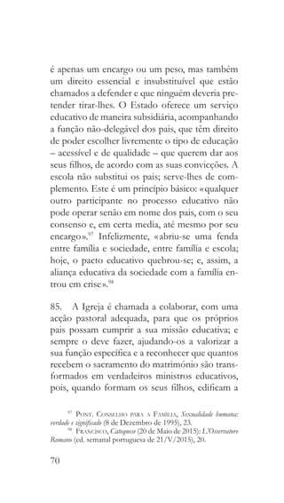 70
é apenas um encargo ou um peso, mas também
um direito essencial e insubstituível que estão
chamados a defender e que ninguém deveria pre-
tender tirar-lhes. O Estado oferece um serviço
educativo de maneira subsidiária, acompanhando
a função não-delegável dos pais, que têm direito
de poder escolher livremente o tipo de educação
– acessível e de qualidade – que querem dar aos
seus filhos, de acordo com as suas convicções. A
escola não substitui os pais; serve-lhes de com-
plemento. Este é um princípio básico: « qualquer
outro participante no processo educativo não
pode operar senão em nome dos pais, com o seu
consenso e, em certa media, até mesmo por seu
encargo ».97
Infelizmente, « abriu-se uma fenda
entre família e sociedade, entre família e escola;
hoje, o pacto educativo quebrou-se; e, assim, a
aliança educativa da sociedade com a família en-
trou em crise ».98
85.  A Igreja é chamada a colaborar, com uma
acção pastoral adequada, para que os próprios
pais possam cumprir a sua missão educativa; e
sempre o deve fazer, ajudando-os a valorizar a
sua função específica e a reconhecer que quantos
recebem o sacramento do matrimónio são trans-
formados em verdadeiros ministros educativos,
pois, quando formam os seus filhos, edificam a
97
  Pont. Conselho para a Família, Sexualidade humana:
verdade e significado (8 de Dezembro de 1995), 23.
98
  Francisco, Catequese (20 de Maio de 2015): L’Osservatore
Romano (ed. semanal portuguesa de 21/V/2015), 20.
 