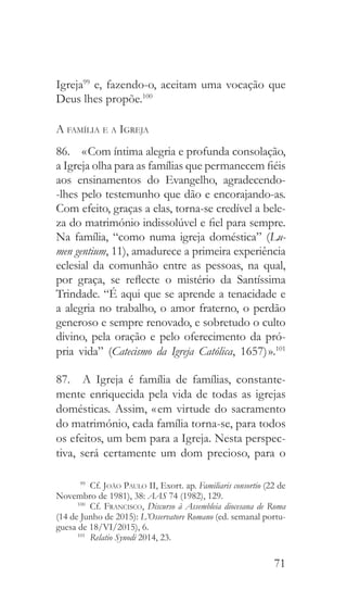 71
Igreja99
e, fazendo-o, aceitam uma vocação que
Deus lhes propõe.100
A família e a Igreja
86.  « Com íntima alegria e profunda consolação,
a Igreja olha para as famílias que permanecem fiéis
aos ensinamentos do Evangelho, agradecendo-
-lhes pelo testemunho que dão e encorajando-as.
Com efeito, graças a elas, torna-se credível a bele-
za do matrimónio indissolúvel e fiel para sempre.
Na família, “como numa igreja doméstica” (Lu-
men gentium, 11), amadurece a primeira experiência
eclesial da comunhão entre as pessoas, na qual,
por graça, se reflecte o mistério da Santíssima
Trindade. “É aqui que se aprende a tenacidade e
a alegria no trabalho, o amor fraterno, o perdão
generoso e sempre renovado, e sobretudo o culto
divino, pela oração e pelo oferecimento da pró-
pria vida” (Catecismo da Igreja Católica, 1657) ».101
87.  A Igreja é família de famílias, constante-
mente enriquecida pela vida de todas as igrejas
domésticas. Assim, « em virtude do sacramento
do matrimónio, cada família torna-se, para todos
os efeitos, um bem para a Igreja. Nesta perspec-
tiva, será certamente um dom precioso, para o
99
 Cf. João Paulo II, Exort. ap. Familiaris consortio (22 de
Novembro de 1981), 38: AAS 74 (1982), 129.
100
 Cf. Francisco, Discurso à Assembleia diocesana de Roma
(14 de Junho de 2015): L’Osservatore Romano (ed. semanal portu-
guesa de 18/VI/2015), 6.
101
  Relatio Synodi 2014, 23.
 