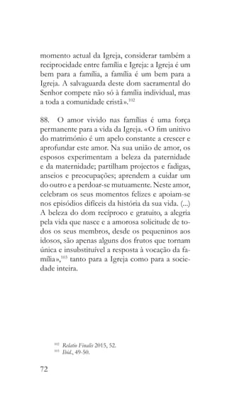 72
momento actual da Igreja, considerar também a
reciprocidade entre família e Igreja: a Igreja é um
bem para a família, a família é um bem para a
Igreja. A salvaguarda deste dom sacramental do
Senhor compete não só à família individual, mas
a toda a comunidade cristã ».102
88.  O amor vivido nas famílias é uma força
permanente para a vida da Igreja. « O fim unitivo
do matrimónio é um apelo constante a crescer e
aprofundar este amor. Na sua união de amor, os
esposos experimentam a beleza da paternidade
e da maternidade; partilham projectos e fadigas,
anseios e preocupações; aprendem a cuidar um
do outro e a perdoar-se mutuamente. Neste amor,
celebram os seus momentos felizes e apoiam-se
nos episódios difíceis da história da sua vida. (...)
A beleza do dom recíproco e gratuito, a alegria
pela vida que nasce e a amorosa solicitude de to-
dos os seus membros, desde os pequeninos aos
idosos, são apenas alguns dos frutos que tornam
única e insubstituível a resposta à vocação da fa-
mília »,103
tanto para a Igreja como para a socie-
dade inteira.
102
  Relatio Finalis 2015, 52.
103
  Ibid., 49-50.
 