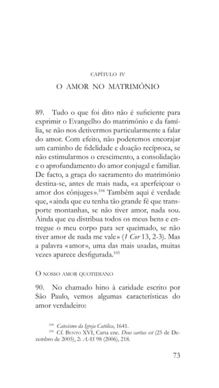 73
CAPÍTULO IV
O AMOR NO MATRIMÓNIO
89.  Tudo o que foi dito não é suficiente para
exprimir o Evangelho do matrimónio e da famí-
lia, se não nos detivermos particularmente a falar
do amor. Com efeito, não poderemos encorajar
um caminho de fidelidade e doação recíproca, se
não estimularmos o crescimento, a consolidação
e o aprofundamento do amor conjugal e familiar.
De facto, a graça do sacramento do matrimónio
destina-se, antes de mais nada, « a aperfeiçoar o
amor dos cônjuges ».104
Também aqui é verdade
que, « ainda que eu tenha tão grande fé que trans-
porte montanhas, se não tiver amor, nada sou.
Ainda que eu distribua todos os meus bens e en-
tregue o meu corpo para ser queimado, se não
tiver amor de nada me vale » (1 Cor 13, 2-3). Mas
a palavra « amor », uma das mais usadas, muitas
vezes aparece desfigurada.105
O nosso amor quotidiano
90.  No chamado hino à caridade escrito por
São Paulo, vemos algumas características do
amor verdadeiro:
104
  Catecismo da Igreja Católica, 1641.
105
 Cf. Bento XVI, Carta enc. Deus caritas est (25 de De-
zembro de 2005), 2: AAS 98 (2006), 218.
 
