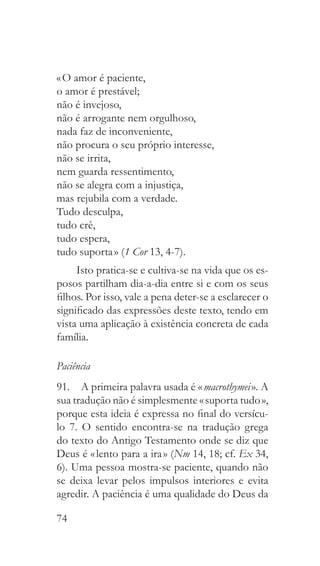 74
« O amor é paciente,
o amor é prestável;
não é invejoso,
não é arrogante nem orgulhoso,
nada faz de inconveniente,
não procura o seu próprio interesse,
não se irrita,
nem guarda ressentimento,
não se alegra com a injustiça,
mas rejubila com a verdade.
Tudo desculpa,
tudo crê,
tudo espera,
tudo suporta » (1 Cor 13, 4-7).
Isto pratica-se e cultiva-se na vida que os es-
posos partilham dia-a-dia entre si e com os seus
filhos. Por isso, vale a pena deter-se a esclarecer o
significado das expressões deste texto, tendo em
vista uma aplicação à existência concreta de cada
família.
Paciência
91.  A primeira palavra usada é « macrothymei ». A
sua tradução não é simplesmente « suporta tudo »,
porque esta ideia é expressa no final do versícu-
lo 7. O sentido encontra-se na tradução grega
do texto do Antigo Testamento onde se diz que
Deus é « lento para a ira » (Nm 14, 18; cf. Ex 34,
6). Uma pessoa mostra-se paciente, quando não
se deixa levar pelos impulsos interiores e evita
agredir. A paciência é uma qualidade do Deus da
 