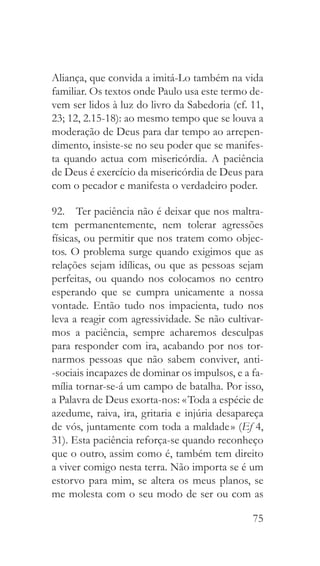 75
Aliança, que convida a imitá-Lo também na vida
familiar. Os textos onde Paulo usa este termo de-
vem ser lidos à luz do livro da Sabedoria (cf. 11,
23; 12, 2.15-18): ao mesmo tempo que se louva a
moderação de Deus para dar tempo ao arrepen-
dimento, insiste-se no seu poder que se manifes-
ta quando actua com misericórdia. A paciência
de Deus é exercício da misericórdia de Deus para
com o pecador e manifesta o verdadeiro poder.
92.  Ter paciência não é deixar que nos maltra-
tem permanentemente, nem tolerar agressões
físicas, ou permitir que nos tratem como objec-
tos. O problema surge quando exigimos que as
relações sejam idílicas, ou que as pessoas sejam
perfeitas, ou quando nos colocamos no centro
esperando que se cumpra unicamente a nossa
vontade. Então tudo nos impacienta, tudo nos
leva a reagir com agressividade. Se não cultivar-
mos a paciência, sempre acharemos desculpas
para responder com ira, acabando por nos tor-
narmos pessoas que não sabem conviver, anti-
-sociais incapazes de dominar os impulsos, e a fa-
mília tornar-se-á um campo de batalha. Por isso,
a Palavra de Deus exorta-nos: « Toda a espécie de
azedume, raiva, ira, gritaria e injúria desapareça
de vós, juntamente com toda a maldade » (Ef 4,
31). Esta paciência reforça-se quando reconheço
que o outro, assim como é, também tem direito
a viver comigo nesta terra. Não importa se é um
estorvo para mim, se altera os meus planos, se
me molesta com o seu modo de ser ou com as
 