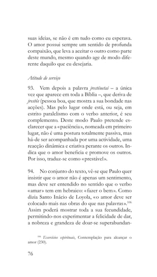 76
suas ideias, se não é em tudo como eu esperava.
O amor possui sempre um sentido de profunda
compaixão, que leva a aceitar o outro como parte
deste mundo, mesmo quando age de modo dife-
rente daquilo que eu desejaria.
Atitude de serviço
93.  Vem depois a palavra jrestéuetai – a única
vez que aparece em toda a Bíblia –, que deriva de
jrestós (pessoa boa, que mostra a sua bondade nas
acções). Mas pelo lugar onde está, ou seja, em
estrito paralelismo com o verbo anterior, é seu
complemento. Deste modo Paulo pretende es-
clarecer que a « paciência », nomeada em primeiro
lugar, não é uma postura totalmente passiva, mas
há-de ser acompanhada por uma actividade, uma
reacção dinâmica e criativa perante os outros. In-
dica que o amor beneficia e promove os outros.
Por isso, traduz-se como « prestável ».
94.  No conjunto do texto, vê-se que Paulo quer
insistir que o amor não é apenas um sentimento,
mas deve ser entendido no sentido que o verbo
« amar » tem em hebraico: « fazer o bem ». Como
dizia Santo Inácio de Loyola, « o amor deve ser
colocado mais nas obras do que nas palavras ».106
Assim poderá mostrar toda a sua fecundidade,
permitindo-nos experimentar a felicidade de dar,
a nobreza e grandeza de doar-se superabundan-
106
  Exercícios espirituais, Contemplação para alcançar o
amor (230).
 