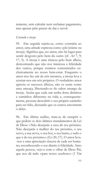 77
temente, sem calcular nem reclamar pagamento,
mas apenas pelo prazer de dar e servir.
Curando a inveja
95.  Em seguida rejeita-se, como contrária ao
amor, uma atitude expressa como zeloi (ciúme ou
inveja). Significa que, no amor, não há lugar para
sentir desgosto pelo bem do outro (cf. Act 7, 9;
17, 5). A inveja é uma tristeza pelo bem alheio,
demostrando que não nos interessa a felicidade
dos outros, porque estamos concentrados ex-
clusivamente no nosso bem-estar. Enquanto o
amor nos faz sair de nós mesmos, a inveja leva a
centrar-nos em nós próprios. O verdadeiro amor
aprecia os sucessos alheios, não os sente como
uma ameaça, libertando-se do sabor amargo da
inveja. Aceita que cada um tenha dons distintos
e caminhos diferentes na vida; e, consequente-
mente, procura descobrir o seu próprio caminho
para ser feliz, deixando que os outros encontrem
o deles.
96.  Em última análise, trata-se de cumprir o
que pedem os dois últimos mandamentos da Lei
de Deus: « Não desejarás a casa do teu próximo.
Não desejarás a mulher do teu próximo, o seu
servo, a sua serva, o seu boi, o seu burro, e tudo o
que é do teu próximo » (Ex 20, 17). O amor leva-
-nos a uma apreciação sincera de cada ser huma-
no, reconhecendo o seu direito à felicidade. Amo
aquela pessoa, vejo-a com o olhar de Deus Pai,
que nos dá tudo « para nosso usufruto » (1 Tim
 