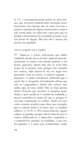 78
6, 17), e consequentemente aceito, no meu ínti-
mo, que ela possa usufruir dum momento bom.
Entretanto esta mesma raiz do amor leva-me a
rejeitar a injustiça de alguns terem muito e outros
não terem nada, ou induz-me a procurar que os
próprios descartáveis da sociedade possam viver
um pouco de alegria. Mas isto não é inveja; são
anseios de equidade.
Sem ser arrogante nem se orgulhar
97.  Segue-se o termo perpereuetai, que indica
vanglória, desejo de se mostrar superior para im-
pressionar os outros com atitude pedante e um
pouco agressiva. Quem ama não só evita falar
muito de si mesmo, mas, porque está centrado
nos outros, sabe manter-se no seu lugar sem
pretender estar no centro. A palavra seguinte –
physioutai – é muito semelhante, indicando que o
amor não é arrogante. Literalmente afirma que
não se « engrandece » diante dos outros; mas
indica algo de mais subtil. Não se trata apenas
duma obsessão por mostrar as próprias quali-
dades; é pior: perde-se o sentido da realidade, a
pessoa considera-se maior do que é, porque se
crê mais « espiritual » ou « sábia ». Paulo usa este
verbo noutras ocasiões, para dizer, por exemplo,
que « a ciência incha », ao passo que « a caridade
edifica » (1 Cor 8, 1). Por outras palavras, alguns
julgam-se grandes, porque sabem mais do que os
outros, dedicando-se a impor-lhes exigências e
a controlá-los; quando, na realidade, o que nos
faz grandes é o amor que compreende, cuida,
 