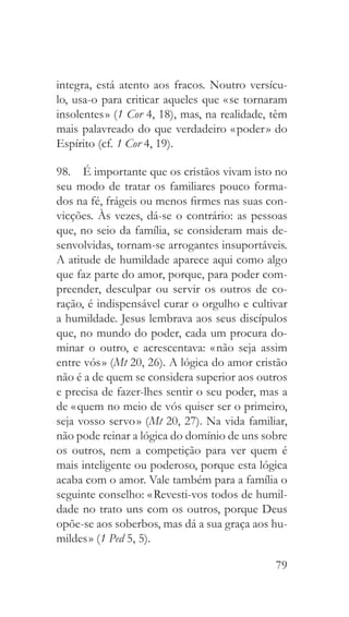 79
integra, está atento aos fracos. Noutro versícu-
lo, usa-o para criticar aqueles que « se tornaram
insolentes » (1 Cor 4, 18), mas, na realidade, têm
mais palavreado do que verdadeiro « poder » do
Espírito (cf. 1 Cor 4, 19).
98.  É importante que os cristãos vivam isto no
seu modo de tratar os familiares pouco forma-
dos na fé, frágeis ou menos firmes nas suas con-
vicções. Às vezes, dá-se o contrário: as pessoas
que, no seio da família, se consideram mais de-
senvolvidas, tornam-se arrogantes insuportáveis.
A atitude de humildade aparece aqui como algo
que faz parte do amor, porque, para poder com-
preender, desculpar ou servir os outros de co-
ração, é indispensável curar o orgulho e cultivar
a humildade. Jesus lembrava aos seus discípulos
que, no mundo do poder, cada um procura do-
minar o outro, e acrescentava: « não seja assim
entre vós » (Mt 20, 26). A lógica do amor cristão
não é a de quem se considera superior aos outros
e precisa de fazer-lhes sentir o seu poder, mas a
de « quem no meio de vós quiser ser o primeiro,
seja vosso servo » (Mt 20, 27). Na vida familiar,
não pode reinar a lógica do domínio de uns sobre
os outros, nem a competição para ver quem é
mais inteligente ou poderoso, porque esta lógica
acaba com o amor. Vale também para a família o
seguinte conselho: « Revesti-vos todos de humil-
dade no trato uns com os outros, porque Deus
opõe-se aos soberbos, mas dá a sua graça aos hu-
mildes » (1 Ped 5, 5).
 
