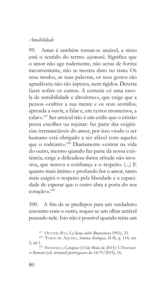 80
Amabilidade
99.  Amar é também tornar-se amável, e nisto
está o sentido do termo asjemonéi. Significa que
o amor não age rudemente, não actua de forma
inconveniente, não se mostra duro no trato. Os
seus modos, as suas palavras, os seus gestos são
agradáveis; não são ásperos, nem rígidos. Detesta
fazer sofrer os outros. A cortesia « é uma esco-
la de sensibilidade e altruísmo », que exige que a
pessoa « cultive a sua mente e os seus sentidos,
aprenda a ouvir, a falar e, em certos momentos, a
calar ».107
Ser amável não é um estilo que o cristão
possa escolher ou rejeitar: faz parte das exigên-
cias irrenunciáveis do amor, por isso « todo o ser
humano está obrigado a ser afável com aqueles
que o rodeiam ».108
Diariamente « entrar na vida
do outro, mesmo quando faz parte da nossa exis-
tência, exige a delicadeza duma atitude não inva-
siva, que renova a confiança e o respeito. (...) E
quanto mais íntimo e profundo for o amor, tanto
mais exigirá o respeito pela liberdade e a capaci-
dade de esperar que o outro abra a porta do seu
coração ».109
100.  A fim de se predispor para um verdadeiro
encontro com o outro, requer-se um olhar amável
pousado nele. Isto não é possível quando reina um
107
  Octavio Paz, La llama doble (Barcelona 1993), 35.
108
  Tomás de Aquino, Summa theologiae, II-II, q. 114, art.
2, ad 1.
109
  Francisco, Catequese (13 de Maio de 2015): L’Osservato-
re Romano (ed. semanal portuguesa de 14/V/2015), 16.
 