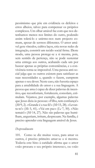 81
pessimismo que põe em evidência os defeitos e
erros alheios, talvez para compensar os próprios
complexos. Um olhar amável faz com que nos de-
tenhamos menos nos limites do outro, podendo
assim tolerá-lo e unirmo-nos num projecto co-
mum, apesar de sermos diferentes. O amor amá-
vel gera vínculos, cultiva laços, cria novas redes de
integração, constrói um tecido social firme. Deste
modo, uma pessoa protege-se a si mesma, pois,
sem sentido de pertença, não se pode sustentar
uma entrega aos outros, acabando cada um por
buscar apenas as próprias conveniências, e a con-
vivência torna-se impossível. Uma pessoa anti-so-
cial julga que os outros existem para satisfazer as
suas necessidades e, quando o fazem, cumprem
apenas o seu dever. Neste caso, não haveria espaço
para a amabilidade do amor e a sua linguagem. A
pessoa que ama é capaz de dizer palavras de incen-
tivo, que reconfortam, fortalecem, consolam, esti-
mulam. Vejamos, por exemplo, algumas palavras
que Jesus dizia às pessoas: « Filho, tem confiança! »
(Mt 9, 2). « Grande é a tua fé! » (Mt 15, 28). « Levan-
ta-te! » (Mc 5, 41). « Vai em paz » (Lc 7, 50). « Não
temais! » (Mt 14, 27). Não são palavras que humi-
lham, angustiam, irritam, desprezam. Na família, é
preciso aprender esta linguagem amável de Jesus.
Desprendimento
101.  Como se diz muitas vezes, para amar os
outros, é preciso primeiro amar-se a si mesmo.
Todavia este hino à caridade afirma que o amor
« não procura o seu próprio interesse », ou « não
 