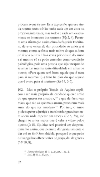 82
procura o que é seu ». Esta expressão aparece ain-
da noutro texto: « Não tenha cada um em vista os
próprios interesses, mas todos e cada um exacta-
mente os interesses dos outros » (Flp 2, 4). Peran-
te uma afirmação assim clara da Sagrada Escritu-
ra, deve-se evitar de dar prioridade ao amor a si
mesmo, como se fosse mais nobre do que o dom
de si aos outros. Uma certa prioridade do amor
a si mesmo só se pode entender como condição
psicológica, pois uma pessoa que seja incapaz de
se amar a si mesma sente dificuldade em amar os
outros: « Para quem será bom aquele que é mau
para si mesmo? (...) Não há pior do que aquele
que é avaro para si mesmo » (Sir 14, 5-6).
102.  Mas o próprio Tomás de Aquino expli-
cou « ser mais próprio da caridade querer amar
do que querer ser amado »,110
e que de facto « as
mães, que são as que mais amam, procuram mais
amar do que ser amadas ».111
Por isso, o amor
pode superar a justiça e transbordar gratuitamen-
te « sem nada esperar em troca » (Lc 6, 35), até
chegar ao amor maior que é « dar a vida » pelos
outros (Jo 15, 13). Mas será possível um despren-
dimento assim, que permite dar gratuitamente e
dar até ao fim? Sem dúvida, porque é o que pede
o Evangelho: « Recebestes de graça, dai de graça »
(Mt 10, 8).
110
  Summa theologiae, II-II, q. 27, art. 1, ad. 2.
111
  Ibid., II-II, q. 27, art. 1.
 