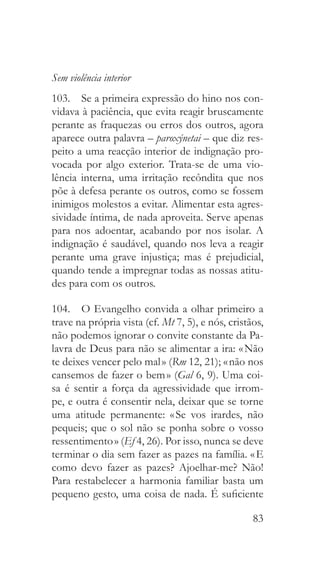 83
Sem violência interior
103.  Se a primeira expressão do hino nos con-
vidava à paciência, que evita reagir bruscamente
perante as fraquezas ou erros dos outros, agora
aparece outra palavra – paroxýnetai – que diz res-
peito a uma reacção interior de indignação pro-
vocada por algo exterior. Trata-se de uma vio-
lência interna, uma irritação recôndita que nos
põe à defesa perante os outros, como se fossem
inimigos molestos a evitar. Alimentar esta agres-
sividade íntima, de nada aproveita. Serve apenas
para nos adoentar, acabando por nos isolar. A
indignação é saudável, quando nos leva a reagir
perante uma grave injustiça; mas é prejudicial,
quando tende a impregnar todas as nossas atitu-
des para com os outros.
104.  O Evangelho convida a olhar primeiro a
trave na própria vista (cf. Mt 7, 5), e nós, cristãos,
não podemos ignorar o convite constante da Pa-
lavra de Deus para não se alimentar a ira: « Não
te deixes vencer pelo mal » (Rm 12, 21); « não nos
cansemos de fazer o bem » (Gal 6, 9). Uma coi-
sa é sentir a força da agressividade que irrom-
pe, e outra é consentir nela, deixar que se torne
uma atitude permanente: « Se vos irardes, não
pequeis; que o sol não se ponha sobre o vosso
ressentimento » (Ef 4, 26). Por isso, nunca se deve
terminar o dia sem fazer as pazes na família. « E
como devo fazer as pazes? Ajoelhar-me? Não!
Para restabelecer a harmonia familiar basta um
pequeno gesto, uma coisa de nada. É suficiente
 