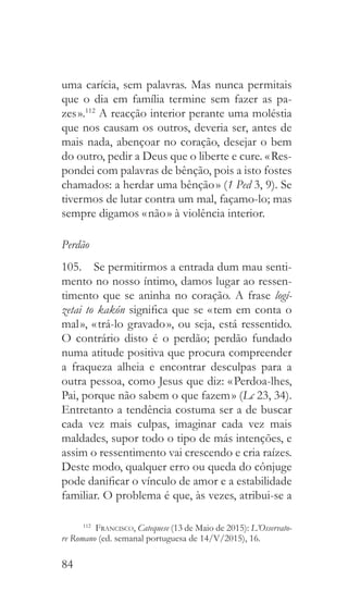 84
uma carícia, sem palavras. Mas nunca permitais
que o dia em família termine sem fazer as pa-
zes ».112
A reacção interior perante uma moléstia
que nos causam os outros, deveria ser, antes de
mais nada, abençoar no coração, desejar o bem
do outro, pedir a Deus que o liberte e cure. « Res-
pondei com palavras de bênção, pois a isto fostes
chamados: a herdar uma bênção » (1 Ped 3, 9). Se
tivermos de lutar contra um mal, façamo-lo; mas
sempre digamos « não » à violência interior.
Perdão
105.  Se permitirmos a entrada dum mau senti-
mento no nosso íntimo, damos lugar ao ressen-
timento que se aninha no coração. A frase logí-
zetai to kakón significa que se « tem em conta o
mal », « trá-lo gravado », ou seja, está ressentido.
O contrário disto é o perdão; perdão fundado
numa atitude positiva que procura compreender
a fraqueza alheia e encontrar desculpas para a
outra pessoa, como Jesus que diz: « Perdoa-lhes,
Pai, porque não sabem o que fazem » (Lc 23, 34).
Entretanto a tendência costuma ser a de buscar
cada vez mais culpas, imaginar cada vez mais
maldades, supor todo o tipo de más intenções, e
assim o ressentimento vai crescendo e cria raízes.
Deste modo, qualquer erro ou queda do cônjuge
pode danificar o vínculo de amor e a estabilidade
familiar. O problema é que, às vezes, atribui-se a
112
  Francisco, Catequese (13 de Maio de 2015): L’Osservato-
re Romano (ed. semanal portuguesa de 14/V/2015), 16.
 