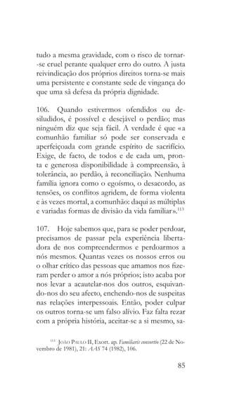 85
tudo a mesma gravidade, com o risco de tornar-
-se cruel perante qualquer erro do outro. A justa
reivindicação dos próprios direitos torna-se mais
uma persistente e constante sede de vingança do
que uma sã defesa da própria dignidade.
106.  Quando estivermos ofendidos ou de-
siludidos, é possível e desejável o perdão; mas
ninguém diz que seja fácil. A verdade é que « a
comunhão familiar só pode ser conservada e
aperfeiçoada com grande espírito de sacrifício.
Exige, de facto, de todos e de cada um, pron-
ta e generosa disponibilidade à compreensão, à
tolerância, ao perdão, à reconciliação. Nenhuma
família ignora como o egoísmo, o desacordo, as
tensões, os conflitos agridem, de forma violenta
e às vezes mortal, a comunhão: daqui as múltiplas
e variadas formas de divisão da vida familiar ».113
107.  Hoje sabemos que, para se poder perdoar,
precisamos de passar pela experiência liberta-
dora de nos compreendermos e perdoarmos a
nós mesmos. Quantas vezes os nossos erros ou
o olhar crítico das pessoas que amamos nos fize-
ram perder o amor a nós próprios; isto acaba por
nos levar a acautelar-nos dos outros, esquivan-
do-nos do seu afecto, enchendo-nos de suspeitas
nas relações interpessoais. Então, poder culpar
os outros torna-se um falso alívio. Faz falta rezar
com a própria história, aceitar-se a si mesmo, sa-
113
  João Paulo II, Exort. ap. Familiaris consortio (22 de No-
vembro de 1981), 21: AAS 74 (1982), 106.
 
