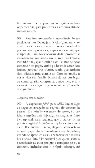 86
ber conviver com as próprias limitações e inclusi-
ve perdoar-se, para poder ter esta mesma atitude
com os outros.
108.  Mas isto pressupõe a experiência de ser
perdoados por Deus, justificados gratuitamente
e não pelos nossos méritos. Fomos envolvidos
por um amor prévio a qualquer obra nossa, que
sempre dá uma nova oportunidade, promove e
incentiva. Se aceitamos que o amor de Deus é
incondicional, que o carinho do Pai não se deve
comprar nem pagar, então poderemos amar sem
limites, perdoar aos outros, ainda que tenham
sido injustos para connosco. Caso contrário, a
nossa vida em família deixará de ser um lugar
de compreensão, companhia e incentivo, e tor-
nar-se-á um espaço de permanente tensão ou de
castigo mútuo.
Alegrar-se com os outros
109.  A expressão jairei epi te adikía indica algo
de negativo arraigado no segredo do coração da
pessoa. É a atitude venenosa de quem, ao ver
feita a alguém uma injustiça, se alegra. A frase
é completada pela seguinte, que o diz de forma
positiva: sygjairei te alétheia – rejubila com a ver-
dade. Por outras palavras, alegra-se com o bem
do outro, quando se reconhece a sua dignidade,
quando se apreciam as suas capacidades e as suas
boas obras. Isto é impossível para quem sente a
necessidade de estar sempre a comparar-se ou a
competir, inclusive com o próprio cônjuge, até
 