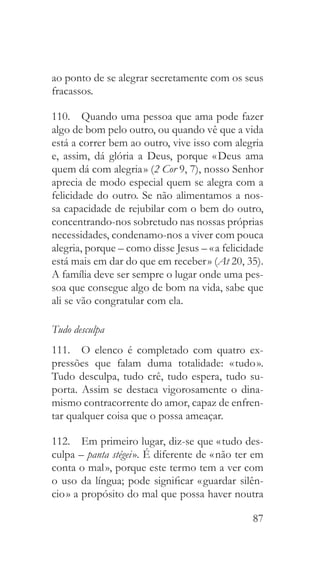 87
ao ponto de se alegrar secretamente com os seus
fracassos.
110.  Quando uma pessoa que ama pode fazer
algo de bom pelo outro, ou quando vê que a vida
está a correr bem ao outro, vive isso com alegria
e, assim, dá glória a Deus, porque « Deus ama
quem dá com alegria » (2 Cor 9, 7), nosso Senhor
aprecia de modo especial quem se alegra com a
felicidade do outro. Se não alimentamos a nos-
sa capacidade de rejubilar com o bem do outro,
concentrando-nos sobretudo nas nossas próprias
necessidades, condenamo-nos a viver com pouca
alegria, porque – como disse Jesus – « a felicidade
está mais em dar do que em receber » (At 20, 35).
A família deve ser sempre o lugar onde uma pes-
soa que consegue algo de bom na vida, sabe que
ali se vão congratular com ela.
Tudo desculpa
111.  O elenco é completado com quatro ex-
pressões que falam duma totalidade: « tudo ».
Tudo desculpa, tudo crê, tudo espera, tudo su-
porta. Assim se destaca vigorosamente o dina-
mismo contracorrente do amor, capaz de enfren-
tar qualquer coisa que o possa ameaçar.
112.  Em primeiro lugar, diz-se que « tudo des-
culpa – panta stégei ». É diferente de « não ter em
conta o mal », porque este termo tem a ver com
o uso da língua; pode significar « guardar silên-
cio » a propósito do mal que possa haver noutra
 