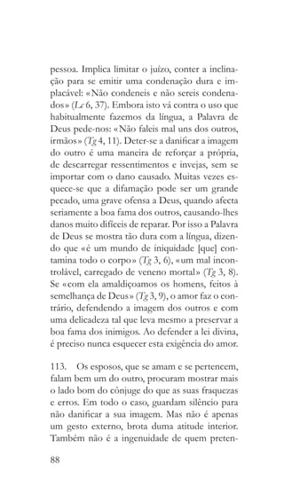 88
pessoa. Implica limitar o juízo, conter a inclina-
ção para se emitir uma condenação dura e im-
placável: « Não condeneis e não sereis condena-
dos » (Lc 6, 37). Embora isto vá contra o uso que
habitualmente fazemos da língua, a Palavra de
Deus pede-nos: « Não faleis mal uns dos outros,
irmãos » (Tg 4, 11). Deter-se a danificar a imagem
do outro é uma maneira de reforçar a própria,
de descarregar ressentimentos e invejas, sem se
importar com o dano causado. Muitas vezes es-
quece-se que a difamação pode ser um grande
pecado, uma grave ofensa a Deus, quando afecta
seriamente a boa fama dos outros, causando-lhes
danos muito difíceis de reparar. Por isso a Palavra
de Deus se mostra tão dura com a língua, dizen-
do que « é um mundo de iniquidade [que] con-
tamina todo o corpo » (Tg 3, 6), « um mal incon-
trolável, carregado de veneno mortal » (Tg 3, 8).
Se « com ela amaldiçoamos os homens, feitos à
semelhança de Deus » (Tg 3, 9), o amor faz o con-
trário, defendendo a imagem dos outros e com
uma delicadeza tal que leva mesmo a preservar a
boa fama dos inimigos. Ao defender a lei divina,
é preciso nunca esquecer esta exigência do amor.
113.  Os esposos, que se amam e se pertencem,
falam bem um do outro, procuram mostrar mais
o lado bom do cônjuge do que as suas fraquezas
e erros. Em todo o caso, guardam silêncio para
não danificar a sua imagem. Mas não é apenas
um gesto externo, brota duma atitude interior.
Também não é a ingenuidade de quem preten-
 