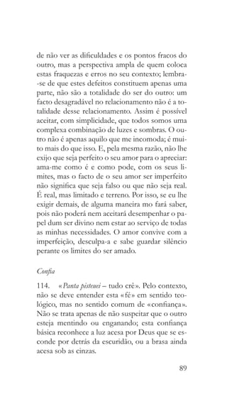 89
de não ver as dificuldades e os pontos fracos do
outro, mas a perspectiva ampla de quem coloca
estas fraquezas e erros no seu contexto; lembra-
-se de que estes defeitos constituem apenas uma
parte, não são a totalidade do ser do outro: um
facto desagradável no relacionamento não é a to-
talidade desse relacionamento. Assim é possível
aceitar, com simplicidade, que todos somos uma
complexa combinação de luzes e sombras. O ou-
tro não é apenas aquilo que me incomoda; é mui-
to mais do que isso. E, pela mesma razão, não lhe
exijo que seja perfeito o seu amor para o apreciar:
ama-me como é e como pode, com os seus li-
mites, mas o facto de o seu amor ser imperfeito
não significa que seja falso ou que não seja real.
É real, mas limitado e terreno. Por isso, se eu lhe
exigir demais, de alguma maneira mo fará saber,
pois não poderá nem aceitará desempenhar o pa-
pel dum ser divino nem estar ao serviço de todas
as minhas necessidades. O amor convive com a
imperfeição, desculpa-a e sabe guardar silêncio
perante os limites do ser amado.
Confia
114.  	« Panta pisteuei – tudo crê ». Pelo contexto,
não se deve entender esta « fé » em sentido teo-
lógico, mas no sentido comum de « confiança ».
Não se trata apenas de não suspeitar que o outro
esteja mentindo ou enganando; esta confiança
básica reconhece a luz acesa por Deus que se es-
conde por detrás da escuridão, ou a brasa ainda
acesa sob as cinzas.
 