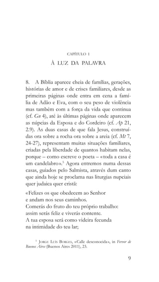 9
CAPÍTULO I
À LUZ DA PALAVRA
8.  A Bíblia aparece cheia de famílias, gerações,
histórias de amor e de crises familiares, desde as
primeiras páginas onde entra em cena a famí-
lia de Adão e Eva, com o seu peso de violência
mas também com a força da vida que continua
(cf. Gn 4), até às últimas páginas onde aparecem
as núpcias da Esposa e do Cordeiro (cf. Ap 21,
2.9). As duas casas de que fala Jesus, construí-
das ora sobre a rocha ora sobre a areia (cf. Mt 7,
24-27), representam muitas situações familiares,
criadas pela liberdade de quantos habitam nelas,
porque – como escreve o poeta – « toda a casa é
um candelabro ».5
Agora entremos numa dessas
casas, guiados pelo Salmista, através dum canto
que ainda hoje se proclama nas liturgias nupciais
quer judaica quer cristã:
« Felizes os que obedecem ao Senhor
e andam nos seus caminhos.
Comerás do fruto do teu próprio trabalho:
assim serás feliz e viverás contente.
A tua esposa será como videira fecunda
na intimidade do teu lar;
5
  Jorge Luís Borges, « Calle desconocida », in Fervor de
Buenos Aires (Buenos Aires 2011), 23.
 
