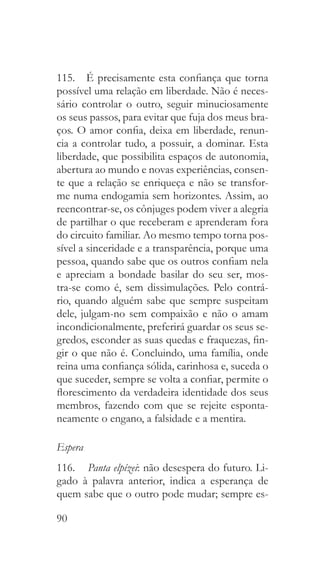 90
115.  É precisamente esta confiança que torna
possível uma relação em liberdade. Não é neces-
sário controlar o outro, seguir minuciosamente
os seus passos, para evitar que fuja dos meus bra-
ços. O amor confia, deixa em liberdade, renun-
cia a controlar tudo, a possuir, a dominar. Esta
liberdade, que possibilita espaços de autonomia,
abertura ao mundo e novas experiências, consen-
te que a relação se enriqueça e não se transfor-
me numa endogamia sem horizontes. Assim, ao
reencontrar-se, os cônjuges podem viver a alegria
de partilhar o que receberam e aprenderam fora
do circuito familiar. Ao mesmo tempo torna pos-
sível a sinceridade e a transparência, porque uma
pessoa, quando sabe que os outros confiam nela
e apreciam a bondade basilar do seu ser, mos-
tra-se como é, sem dissimulações. Pelo contrá-
rio, quando alguém sabe que sempre suspeitam
dele, julgam-no sem compaixão e não o amam
incondicionalmente, preferirá guardar os seus se-
gredos, esconder as suas quedas e fraquezas, fin-
gir o que não é. Concluindo, uma família, onde
reina uma confiança sólida, carinhosa e, suceda o
que suceder, sempre se volta a confiar, permite o
florescimento da verdadeira identidade dos seus
membros, fazendo com que se rejeite esponta-
neamente o engano, a falsidade e a mentira.
Espera
116.  	Panta elpízei: não desespera do futuro. Li-
gado à palavra anterior, indica a esperança de
quem sabe que o outro pode mudar; sempre es-
 