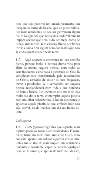 91
pera que seja possível um amadurecimento, um
inesperado surto de beleza, que as potencialida-
des mais recônditas do seu ser germinem algum
dia. Não significa que, nesta vida, tudo vai mudar;
implica aceitar que nem tudo aconteça como se
deseja, mas talvez Deus escreva direito por linhas
tortas e saiba tirar algum bem dos males que não
se conseguem vencer nesta terra.
117.  Aqui aparece a esperança no seu sentido
pleno, porque inclui a certeza duma vida para
além da morte. Aquela pessoa, com todas as
suas fraquezas, é chamada à plenitude do Céu: lá,
completamente transformada pela ressurreição
de Cristo, cessarão de existir as suas fraquezas,
trevas e patologias; lá, o verdadeiro ser daquela
pessoa resplandecerá com toda a sua potência
de bem e beleza. Isto permite-nos, no meio das
moléstias desta terra, contemplar aquela pessoa
com um olhar sobrenatural, à luz da esperança, e
aguardar aquela plenitude que, embora hoje não
seja visível, há-de receber um dia no Reino ce-
leste.
Tudo suporta
118.  	Panta hypoménei significa que suporta, com
espírito positivo, todas as contrariedades. É man-
ter-se firme no meio dum ambiente hostil. Não
consiste apenas em tolerar algumas coisas mo-
lestas, mas é algo de mais amplo: uma resistência
dinâmica e constante, capaz de superar qualquer
desafio. É amor que apesar de tudo não desiste,
 