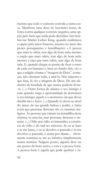 92
mesmo que todo o contexto convide a outra coi-
sa. Manifesta uma dose de heroísmo tenaz, de
força contra qualquer corrente negativa, uma op-
ção pelo bem que nada pode derrubar. Isto lem-
bra-me Martin Luther King, quando reafirmava
a opção pelo amor fraterno, mesmo no meio das
piores perseguições e humilhações: « A pessoa
que mais te odeia, tem algo de bom nela; mesmo
a nação que mais odeia, tem algo de bom nela;
mesmo a raça que mais odeia, tem algo de bom
nela. E, quando chegas ao ponto de fixar o rosto
de cada ser humano e, bem no fundo dele, vês o
que a religião chama a “imagem de Deus”, come-
ças, não obstante tudo, a amá-lo. Não importa o
que faça, lá vês a imagem de Deus. Há um ele-
mento de bondade de que nunca poderás livrar-
-te. (...) Outra forma de amares o teu inimigo é
esta: quando surge a oportunidade de derrotares
o teu inimigo, aquele é o momento em que deves
decidir não o fazer. (...) Quando te elevas ao nível
do amor, da sua grande beleza e poder, a única
coisa que procuras derrotar são os sistemas ma-
lignos. Às pessoas que caíram na armadilha deste
sistema, tu ama-las, mas procuras derrotar o sis-
tema. (...) Ódio por ódio só intensifica a existên-
cia do ódio e do mal no universo. Se eu te bato
e tu me bates, e eu te devolvo a pancada e tu me
devolves a pancada, e assim por diante… obvia-
mente continua-se até ao infinito; simplesmente
nunca termina. Nalgum ponto, alguém deve ter
um pouco de bom senso, e esta é a pessoa forte.
A pessoa forte é aquela que pode quebrar a ca-
 