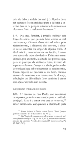 93
deia do ódio, a cadeia do mal. (...) Alguém deve
ter bastante fé e moralidade para a quebrar e in-
jectar dentro da própria estrutura do universo o
elemento forte e poderoso do amor ».114
119.  Na vida familiar, é preciso cultivar esta
força do amor, que permite lutar contra o mal
que a ameaça. O amor não se deixa dominar pelo
ressentimento, o desprezo das pessoas, o dese-
jo de se lamentar ou vingar de alguma coisa. O
ideal cristão, nomeadamente na família, é amor
que apesar de tudo não desiste. Deixa-me mara-
vilhado, por exemplo, a atitude das pessoas que,
para se proteger da violência física, tiveram de
separar-se do seu cônjuge e todavia, pela carida-
de conjugal que sabe ultrapassar os sentimentos,
foram capazes de procurar o seu bem, mesmo
através de terceiros, em momentos de doença,
tribulação ou dificuldade. Isto também é amor
que apesar de tudo não desiste.
Crescer na caridade conjugal
120.  O cântico de São Paulo, que acabámos
de repassar, permite-nos avançar para a caridade
conjugal. Esta é o amor que une os esposos,115
amor santificado, enriquecido e iluminado pela
114
  Sermon delivered at Dexter Avenue Baptist Church (Mont-
gomery-Alabama 17 de Novembro de 1957).
115
  São Tomás de Aquino entende o amor como « vis uni-
tiva » (Summa theologiae, I, q. 20, art. 1, ad 3), retomando uma ex-
pressão de Dionísio Pseudo-Areopagita (De divinis monibus, IV,
12: PG 3, 709).
 
