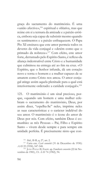 94
graça do sacramento do matrimónio. É uma
« união afectiva »,116
espiritual e oblativa, mas que
reúne em si a ternura da amizade e a paixão eróti-
ca, embora seja capaz de subsistir mesmo quando
os sentimentos e a paixão enfraquecem. O Papa
Pio XI ensinava que este amor permeia todos os
deveres da vida conjugal e « detém como que o
primado da nobreza ».117
Com efeito, este amor
forte, derramado pelo Espírito Santo, é reflexo da
aliança indestrutível entre Cristo e a humanidade
que culminou na entrega até ao fim na cruz. « O
Espírito, que o Senhor infunde, dá um coração
novo e torna o homem e a mulher capazes de se
amarem como Cristo nos amou. O amor conju-
gal atinge assim aquela plenitude para a qual está
interiormente ordenado: a caridade conjugal ».118
121.  O matrimónio é um sinal precioso, por-
que, « quando um homem e uma mulher cele-
bram o sacramento do matrimónio, Deus, por
assim dizer, “espelha-Se” neles, imprime neles
as suas características e o carácter indelével do
seu amor. O matrimónio é o ícone do amor de
Deus por nós. Com efeito, também Deus é co-
munhão: as três Pessoas – Pai, Filho e Espírito
Santo – vivem desde sempre e para sempre em
unidade perfeita. É precisamente nisto que con-
116
  Ibid., II-II, q. 27, art. 2.
117
 Carta enc. Casti connubii (31 de Dezembro de 1930):
AAS 22 (1930), 547-548.
118
  João Paulo II, Exort. ap. Familiaris consortio (22 de No-
vembro de 1981), 13: AAS 74 (1982), 94.
 