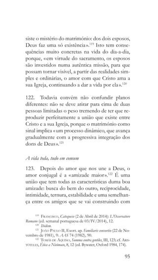 95
siste o mistério do matrimónio: dos dois esposos,
Deus faz uma só existência ».119
Isto tem conse-
quências muito concretas na vida do dia-a-dia,
porque, « em virtude do sacramento, os esposos
são investidos numa autêntica missão, para que
possam tornar visível, a partir das realidades sim-
ples e ordinárias, o amor com que Cristo ama a
sua Igreja, continuando a dar a vida por ela ».120
122.  Todavia convém não confundir planos
diferentes: não se deve atirar para cima de duas
pessoas limitadas o peso tremendo de ter que re-
produzir perfeitamente a união que existe entre
Cristo e a sua Igreja, porque o matrimónio como
sinal implica « um processo dinâmico, que avança
gradualmente com a progressiva integração dos
dons de Deus ».121
A vida toda, tudo em comum
123.  Depois do amor que nos une a Deus, o
amor conjugal é a « amizade maior ».122
É uma
união que tem todas as características duma boa
amizade: busca do bem do outro, reciprocidade,
intimidade, ternura, estabilidade e uma semelhan-
ça entre os amigos que se vai construindo com
119
  Francisco, Catequese (2 de Abril de 2014): L’Osservatore
Romano (ed. semanal portuguesa de 03/IV/2014), 12.
120
  Ibidem.
121
  João Paulo II, Exort. ap. Familiaris consortio (22 de No-
vembro de 1981), 9: AAS 74 (1982), 90.
122
  Tomás de Aquino, Summa contra gentiles, III, 123; cf. Aris-
tóteles, Ética a Nicómaco, 8, 12 (ed. Bywater, Oxford 1984, 174).
 