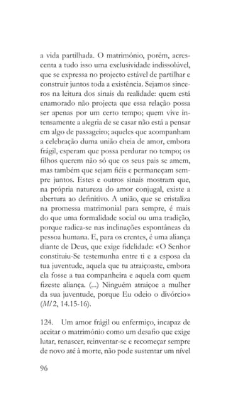 96
a vida partilhada. O matrimónio, porém, acres-
centa a tudo isso uma exclusividade indissolúvel,
que se expressa no projecto estável de partilhar e
construir juntos toda a existência. Sejamos since-
ros na leitura dos sinais da realidade: quem está
enamorado não projecta que essa relação possa
ser apenas por um certo tempo; quem vive in-
tensamente a alegria de se casar não está a pensar
em algo de passageiro; aqueles que acompanham
a celebração duma união cheia de amor, embora
frágil, esperam que possa perdurar no tempo; os
filhos querem não só que os seus pais se amem,
mas também que sejam fiéis e permaneçam sem-
pre juntos. Estes e outros sinais mostram que,
na própria natureza do amor conjugal, existe a
abertura ao definitivo. A união, que se cristaliza
na promessa matrimonial para sempre, é mais
do que uma formalidade social ou uma tradição,
porque radica-se nas inclinações espontâneas da
pessoa humana. E, para os crentes, é uma aliança
diante de Deus, que exige fidelidade: « O Senhor
constituiu-Se testemunha entre ti e a esposa da
tua juventude, aquela que tu atraiçoaste, embora
ela fosse a tua companheira e aquela com quem
fizeste aliança. (...) Ninguém atraiçoe a mulher
da sua juventude, porque Eu odeio o divórcio »
(Ml 2, 14.15-16).
124.  Um amor frágil ou enfermiço, incapaz de
aceitar o matrimónio como um desafio que exige
lutar, renascer, reinventar-se e recomeçar sempre
de novo até à morte, não pode sustentar um nível
 