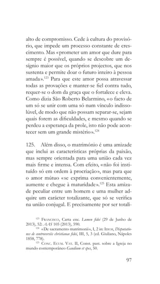 97
alto de compromisso. Cede à cultura do provisó-
rio, que impede um processo constante de cres-
cimento. Mas « prometer um amor que dure para
sempre é possível, quando se descobre um de-
sígnio maior que os próprios projectos, que nos
sustenta e permite doar o futuro inteiro à pessoa
amada ».123
Para que este amor possa atravessar
todas as provações e manter-se fiel contra tudo,
requer-se o dom da graça que o fortalece e eleva.
Como dizia São Roberto Belarmino, « o facto de
um só se unir com uma só num vínculo indisso-
lúvel, de modo que não possam separar-se, sejam
quais forem as dificuldades, e mesmo quando se
perdeu a esperança da prole, isto não pode acon-
tecer sem um grande mistério ».124
125.  Além disso, o matrimónio é uma amizade
que inclui as características próprias da paixão,
mas sempre orientada para uma união cada vez
mais firme e intensa. Com efeito, « não foi insti-
tuído só em ordem à procriação », mas para que
o amor mútuo « se exprima convenientemente,
aumente e chegue à maturidade ».125
Esta amiza-
de peculiar entre um homem e uma mulher ad-
quire um carácter totalizante, que só se verifica
na união conjugal. E precisamente por ser totali-
123
  Francisco, Carta enc. Lumen fidei (29 de Junho de
2013), 52: AAS 105 (2013), 590.
124
  « De sacramento matrimonii », I, 2 in: Idem, Disputatio-
nes de controversiis christianae fidei, III, 5, 3 (ed. Giuliano, Nápoles
1858, 778).
125
  Conc. Ecum. Vat. II, Const. past. sobre a Igreja no
mundo contemporâneo Gaudium et spes, 50.
 
