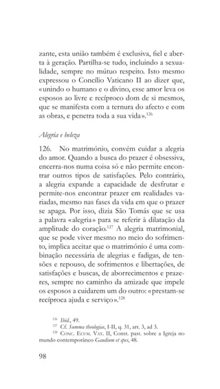 98
zante, esta união também é exclusiva, fiel e aber-
ta à geração. Partilha-se tudo, incluindo a sexua-
lidade, sempre no mútuo respeito. Isto mesmo
expressou o Concílio Vaticano II ao dizer que,
« unindo o humano e o divino, esse amor leva os
esposos ao livre e recíproco dom de si mesmos,
que se manifesta com a ternura do afecto e com
as obras, e penetra toda a sua vida ».126
Alegria e beleza
126.  No matrimónio, convém cuidar a alegria
do amor. Quando a busca do prazer é obsessiva,
encerra-nos numa coisa só e não permite encon-
trar outros tipos de satisfações. Pelo contrário,
a alegria expande a capacidade de desfrutar e
permite-nos encontrar prazer em realidades va-
riadas, mesmo nas fases da vida em que o prazer
se apaga. Por isso, dizia São Tomás que se usa
a palavra « alegria » para se referir à dilatação da
amplitude do coração.127
A alegria matrimonial,
que se pode viver mesmo no meio do sofrimen-
to, implica aceitar que o matrimónio é uma com-
binação necessária de alegrias e fadigas, de ten-
sões e repouso, de sofrimentos e libertações, de
satisfações e buscas, de aborrecimentos e praze-
res, sempre no caminho da amizade que impele
os esposos a cuidarem um do outro: « prestam-se
recíproca ajuda e serviço ».128
126
  Ibid., 49.
127
  Cf. Summa theologiae, I-II, q. 31, art. 3, ad 3.
128
  Conc. Ecum. Vat. II, Const. past. sobre a Igreja no
mundo contemporâneo Gaudium et spes, 48.
 