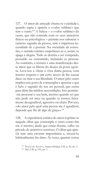 99
127.  O amor de amizade chama-se « caridade »,
quando capta e aprecia o « valor sublime » que
tem o outro.129
A beleza – o « valor sublime » do
outro, que não coincide com os seus atractivos
físicos ou psicológicos – permite-nos saborear o
carácter sagrado da pessoa, sem a imperiosa ne-
cessidade de a possuir. Na sociedade de consu-
mo, o sentido estético empobrece-se e, assim, se
apaga a alegria. Tudo se destina a ser comprado,
possuído ou consumido, incluindo as pessoas.
Ao contrário, a ternura é uma manifestação des-
te amor que se liberta do desejo da posse egoís-
ta. Leva-nos a vibrar à vista duma pessoa, com
imenso respeito e um certo receio de lhe causar
dano ou tirar a sua liberdade. O amor pelo outro
implica este gosto de contemplar e apreciar o que
é belo e sagrado do seu ser pessoal, que existe
para além das minhas necessidades. Isto permite-
-me procurar o seu bem, mesmo quando sei que
não pode ser meu ou quando se tornou fisica-
mente desagradável, agressivo ou chato. Por isso,
« do amor pelo qual uma pessoa me é agradável,
depende que lhe dê algo de graça ».130
128.  A experiência estética do amor exprime-se
naquele olhar que contempla o outro como fim
em si mesmo, ainda que esteja doente, velho ou
privado de atractivos sensíveis. O olhar que apre-
cia tem uma enorme importância e, recusá-lo,
habitualmente faz dano. Às vezes, quantas coisas
129
  Tomás de Aquino, Summa theologiae, I-II, q. 26, art. 3.
130
  Ibid., I-II, q. 110, art. 1.
 