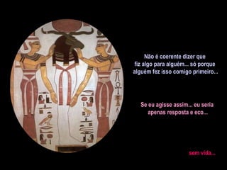 Não é coerente dizer que fiz algo para alguém... só porque alguém fez isso comigo primeiro... Se eu agisse assim... eu seria  apenas resposta e eco... sem vida...  