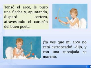 ¡Mala cosa sería! -exclamó el chiquillo, y, recogiéndolo del suelo, lo examinó con atención-. ¡Bah!, ya se ha secado; no le ha pasado nada; la cuerda está bien tensa. ¡Voy a probarlo!Tensó el arco, le puso una flecha y, apuntando, disparó certero, atravesando el corazón del buen poeta.¡Ya ves que mi arco no está estropeado! -dijo, y con una carcajada se marchó.