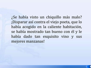 ¿Se había visto un chiquillo más malo? ¡Disparar así contra el viejo poeta, que lo había acogido en la caliente habitación, se había mostrado tan bueno con él y le había dado tan exquisito vino y sus mejores manzanas! 