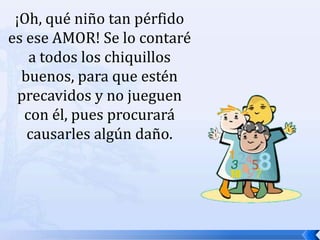 ¡Oh, qué niño tan pérfido es ese AMOR! Se lo contaré a todos los chiquillos buenos, para que estén precavidos y no jueguen con él, pues procurará causarles algún daño. 