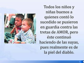 Todos los niños y niñas buenos a quienes contó lo sucedido se pusieron en guardia contra las tretas de AMOR, pero éste continuó haciendo de las suyas, pues realmente es de la piel del diablo. 