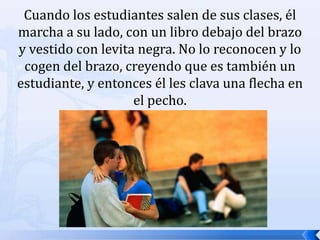 Cuando los estudiantes salen de sus clases, él marcha a su lado, con un libro debajo del brazo y vestido con levita negra. No lo reconocen y lo cogen del brazo, creyendo que es también un estudiante, y entonces él les clava una flecha en el pecho. 
