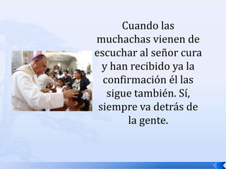 Cuando las muchachas vienen de escuchar al señor cura y han recibido ya la confirmación él las sigue también. Sí, siempre va detrás de la gente. 