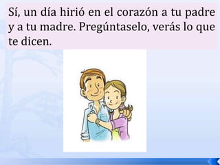 Sí, un día hirió en el corazón a tu padre y a tu madre. Pregúntaselo, verás lo que te dicen. 