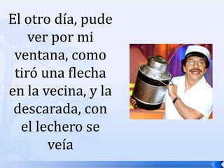 El otro día, pude ver por mi ventana, como tiró una flecha en la vecina, y la descarada, con el lechero se veía