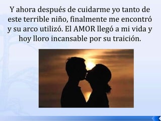 Y ahora después de cuidarme yo tanto de este terrible niño, finalmente me encontró y su arco utilizó. El AMOR llegó a mi vida y hoy lloro incansable por su traición. 